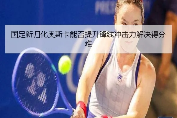 国足新归化奥斯卡能否提升锋线冲击力解决得分难